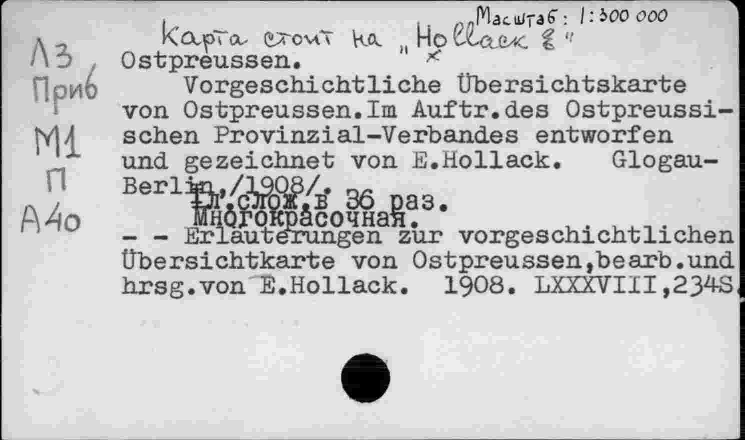 ﻿ЛЗ
При
Ml
и
Mo
,	-РЬс^-аб": ItiOOOOO
Карі л- caovii На MHovta.(K і '< Ostpreussen.	*
Vorgeschichtliche Übersichtskarte von Ostpreussen.Im Auftr.des Ostpreussischen Provinzial-Verbandes entworfen und gezeichnet von E.Hollack. Glogau-
3* 36 раз.
їочная.	, . .... .
ngen zur vorgeschichtlichen Übersichtkarte von Ostpreussen,bearb.und hrsg.von E.Hollack. 1908. LXXXVIII,234S
